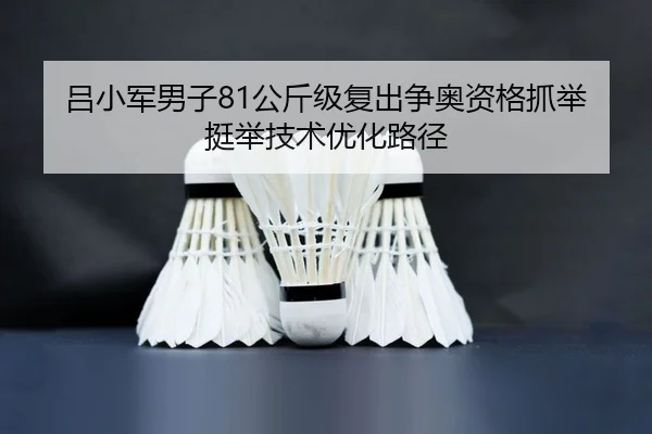 吕小军男子81公斤级复出争奥资格抓举挺举技术优化路径