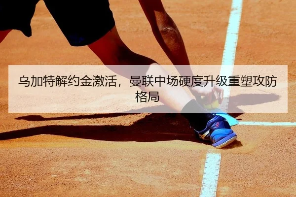 乌加特解约金激活，曼联中场硬度升级重塑攻防格局